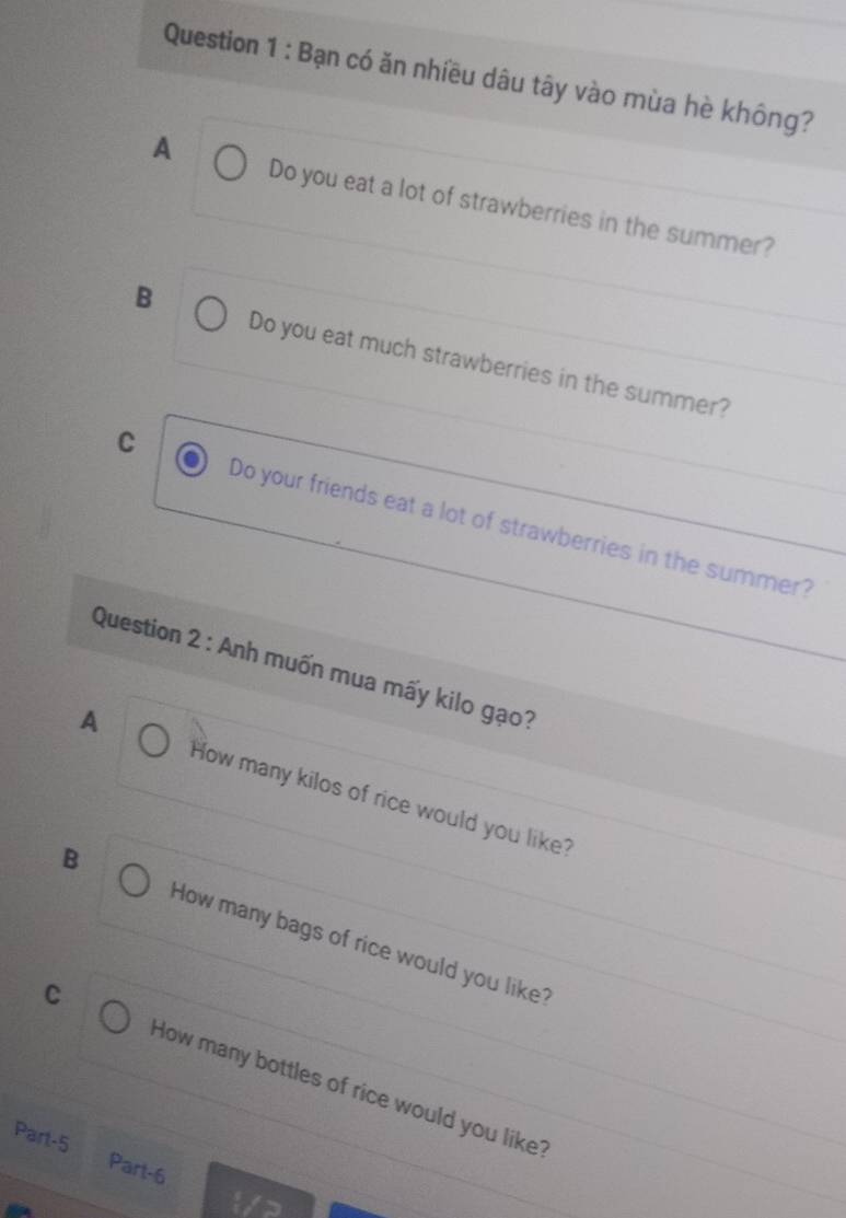 Bạn có ăn nhiều dâu tây vào mùa hè không?
A Do you eat a lot of strawberries in the summer?
B
Do you eat much strawberries in the summer?
C Do your friends eat a lot of strawberries in the summer?
Question 2 : Anh muốn mua mấy kilo gạo?
A How many kilos of rice would you like?
B How many bags of rice would you like?
C How many bottles of rice would you like?
Part-5 Part-6