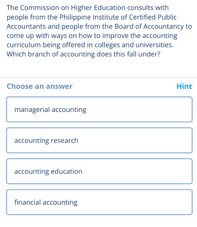The Commission on Higher Education consults with
people from the Philippine Institute of Certified Public
Accountants and people from the Board of Accountancy to
come up with ways on how to improve the accounting
curriculum being offered in colleges and universities.
Which branch of accounting does this fall under?
Choose an answer Hint
managerial accounting
accounting research
accounting education
financial accounting
