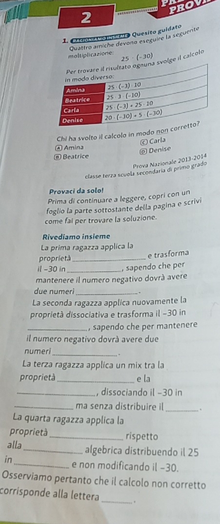 PROV
2
1 PAciONAMOINtme Quesito guidato
Quattro amíche devono eseguire la seguente
moltiplicazione:
lge il calcolo 25· (-30)
Chi ha svolto il calcolo in modo n
© Carla
④ Amina
@ Denise
@ Beatrice
Prova Nazionale 2013-2014
classe terza scuola secondaría di primo grado
Provaci da solo!
Prima di continuare a leggere, copri con un
foglio la parte sottostante della pagina e scrivi
come fai per trovare la soluzione.
Rivediamo insieme
La prima ragazza applica la
proprietà _e trasforma
il-30 in _, sapendo che per
mantenere il numero negativo dovrà avere
due numeri_
La seconda ragazza applica nuovamente la
proprietà dissociativa e trasforma il −30 in
_, sapendo che per mantenere
il numero negativo dovrà avere due
numeri_
.
La terza ragazza applica un mix tra la
proprietà_ e la
_, dissociando il −30 in
_
_ma senza distribuire il
La quarta ragazza applica la
proprietà_ rispetto
alla _algebrica distribuendo il 25
in
_e non modificando il −30.
Osserviamo pertanto che il calcolo non corretto
corrisponde alla lettera _.