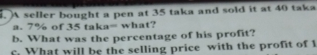 A seller bought a pen at 35 taka and sold it at 40 taka 
a. 7% of 35tak a= what? 
b. What was the percentage of his profit? 
c. What will be the selling price with the profit of 1