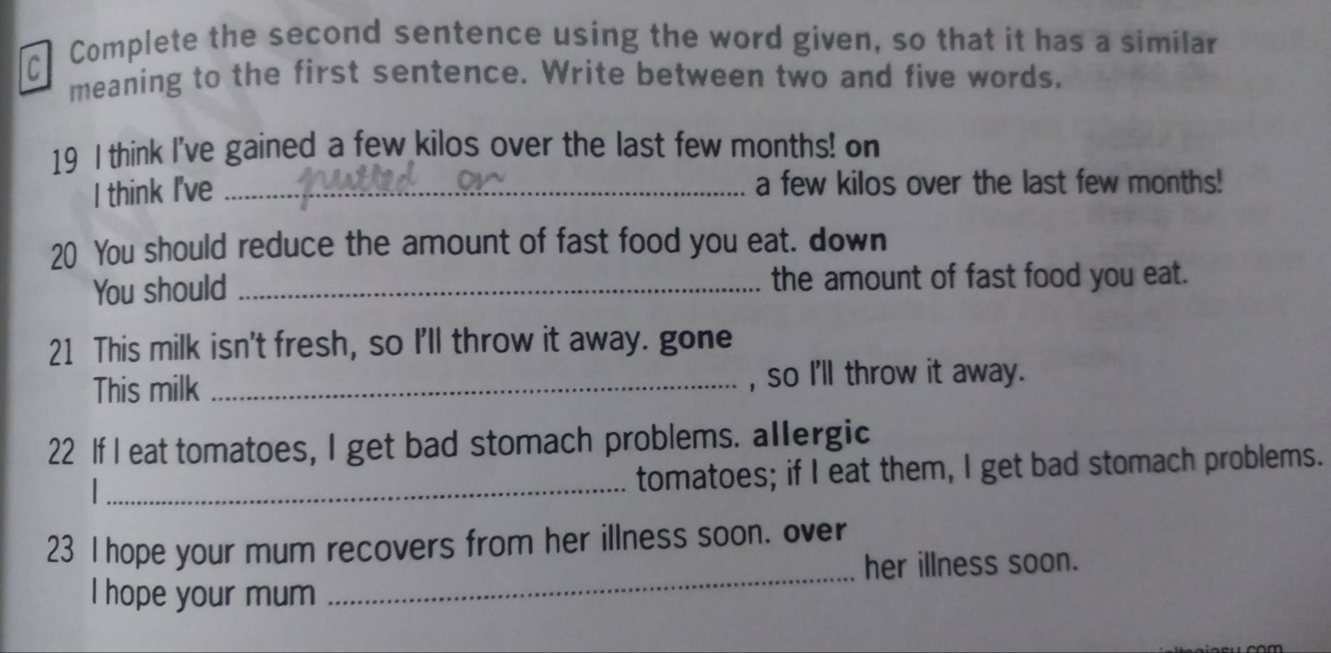 Complete the second sentence using the word given, so that it has a similar 
meaning to the first sentence. Write between two and five words. 
19 I think I've gained a few kilos over the last few months! on 
I think I've _a few kilos over the last few months! 
20 You should reduce the amount of fast food you eat. down 
You should _the amount of fast food you eat. 
21 This milk isn't fresh, so I'll throw it away. gone 
This milk _, so I'll throw it away. 
22 If I eat tomatoes, I get bad stomach problems. allergic 

_tomatoes; if I eat them, I get bad stomach problems. 
23 I hope your mum recovers from her illness soon. over 
_her illness soon. 
I hope your mum