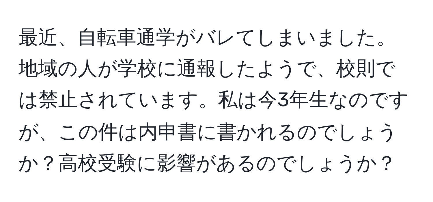 最近、自転車通学がバレてしまいました。地域の人が学校に通報したようで、校則では禁止されています。私は今3年生なのですが、この件は内申書に書かれるのでしょうか？高校受験に影響があるのでしょうか？