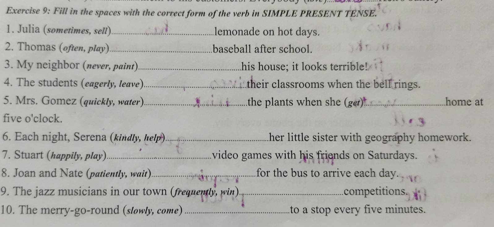 Fill in the spaces with the correct form of the verb in SIMPLE PRESENT TENSE. 
1. Julia (sometimes, sell) _lemonade on hot days. 
2. Thomas (often, play)_ baseball after school. 
3. My neighbor (never, paint)_ his house; it looks terrible! 
4. The students (eagerly, leave) _their classrooms when the bell rings. 
5. Mrs. Gomez (quickly, water) _the plants when she (get)_ .home at 
five o'clock. 
6. Each night, Serena (kindly, help)_ her little sister with geography homework. 
7. Stuart (happily, play)_ video games with his friends on Saturdays. 
8. Joan and Nate (patiently, wait)_ for the bus to arrive each day. 
9. The jazz musicians in our town (frequently, win) _competitions. 
10. The merry-go-round (slowly, come)_ to a stop every five minutes.