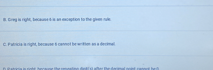 B. Greg is right, because 6 is an exception to the given rule.
C. Patricia is right, because 6 cannot be written as a decimal.
D Patricia is right because the repeating digit(s) after the decimal point cannot he n