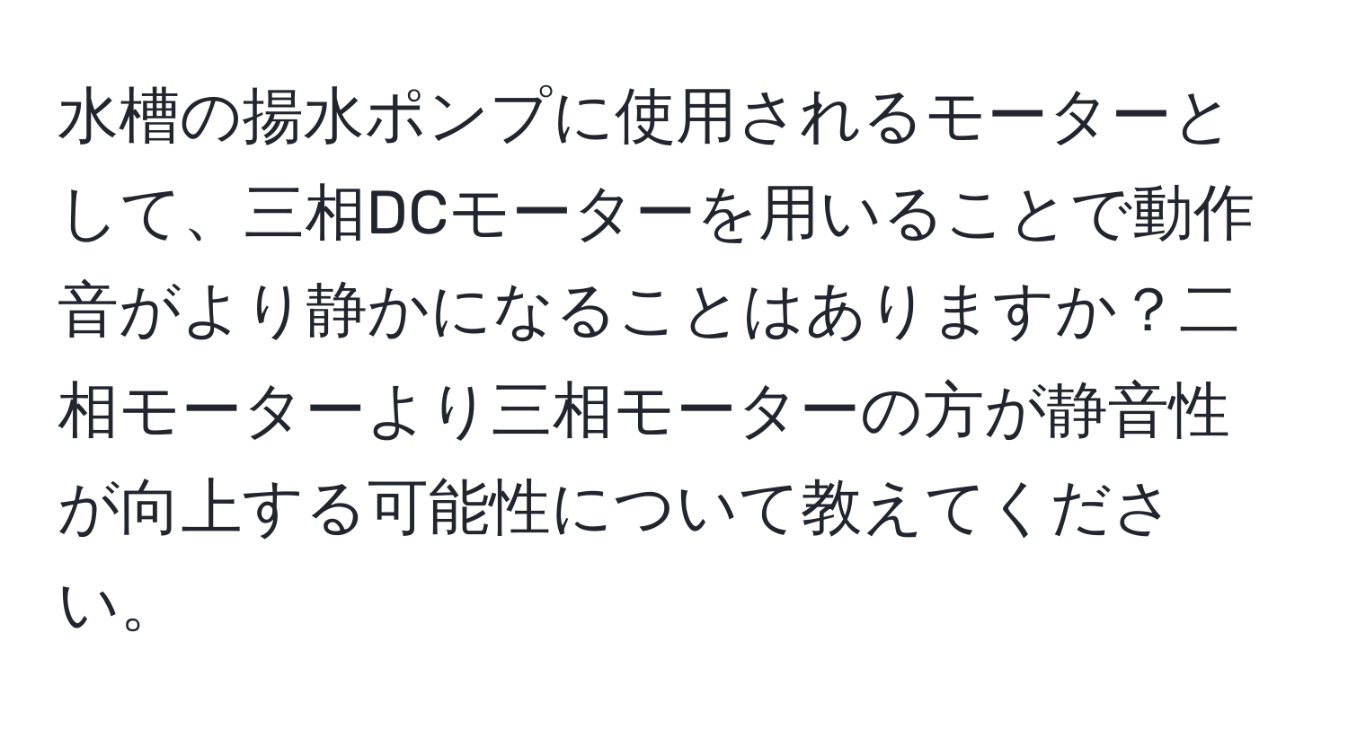 水槽の揚水ポンプに使用されるモーターとして、三相DCモーターを用いることで動作音がより静かになることはありますか？二相モーターより三相モーターの方が静音性が向上する可能性について教えてください。