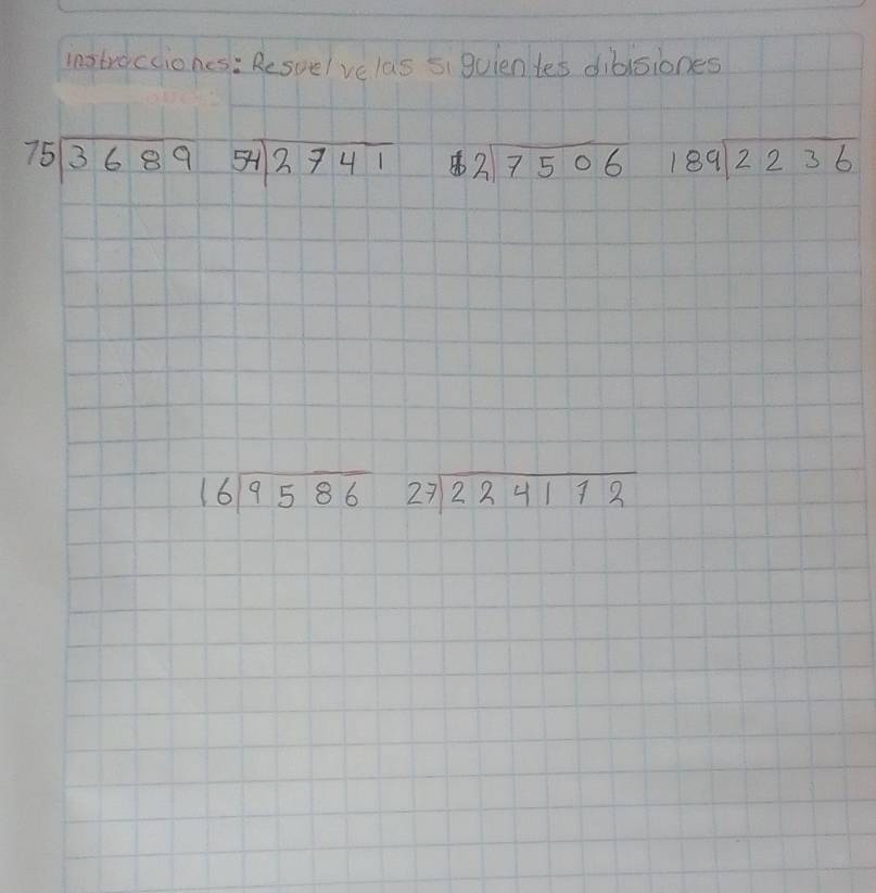 instrocciones: Resuelve las si guientes dibisiones
beginarrayr 75encloselongdiv 3689endarray 54encloselongdiv 2741 beginarrayr 2encloselongdiv 7506endarray 189sqrt(2236)
beginarrayr 16encloselongdiv 9586endarray 27sqrt(224172)