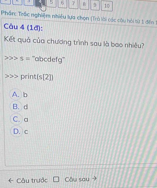 4 5 6 7 8 9 10
Phần: Trắc nghiệm nhiều lựa chọn (Trả lời các câu hỏi từ 1 đến 1
Câu 4 (1đ):
Kết quả của chương trình sau là bao nhiêu?
S= “ abcdefg ”
print (s[2])
A. b
B. d
C. a
D. c
Câu trước Câu sau