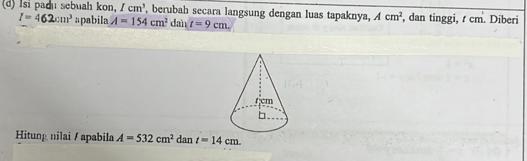 Isi padu sebuah kon, Icm^3 , berubah secara langsung dengan luas tapaknya, Acm^2 , dan tinggi, t cm. Diberi
I=462(:11)^3 apabila A=154cm^2 dan t=9cm. 
Hitung nilai / apabila A=532cm^2 dan t=14cm.