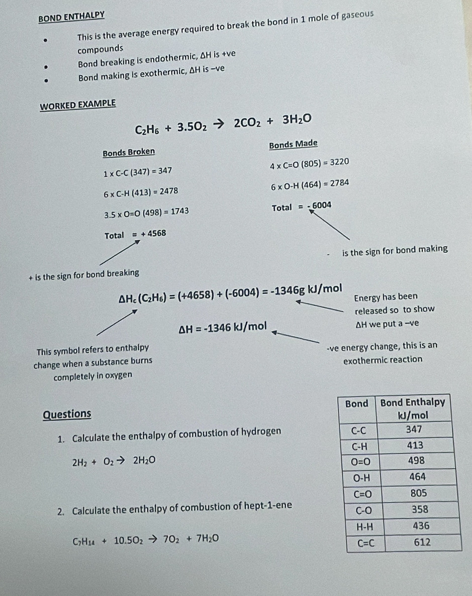 BOND ENTHALPY
This is the average energy required to break the bond in 1 mole of gaseous
compounds
Bond breaking is endothermic, ΔH is +ve
Bond making is exothermic, ΔH is --ve
WORKED EXAMPLE
C_2H_6+3.5O_2 to 2CO_2+3H_2O
Bonds Broken Bonds Made
1* C-C(347)=347
4* C=O(805)=3220
6* C-H(413)=2478
6* 0-H(464)=2784
3.5* 0=0(498)=1743
Total =-6004
Total =+4568
is the sign for bond making
+ is the sign for bond breaking
△ H_c(C_2H_6)=(+4658)+(-6004)=-1346gkJ/mol Energy has been
released so to show
△ H=-1346kJ/mol
ΔH we put a --ve
This symbol refers to enthalpy
-ve energy change, this is an
change when a substance burns exothermic reaction
completely in oxygen
Questions 
1. Calculate the enthalpy of combustion of hydrogen
2H_2+O_2to 2H_2O
2. Calculate the enthalpy of combustion of hept-1-ene
C_7H_14+10.5O_2to 7O_2+7H_2O