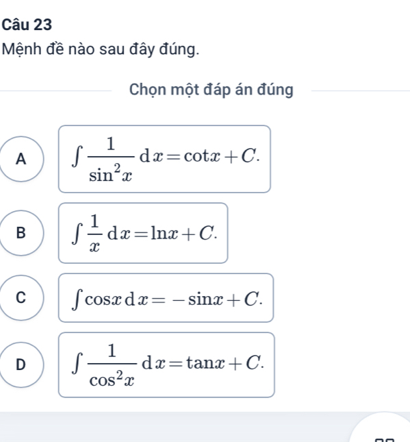 Mệnh đề nào sau đây đúng.
Chọn một đáp án đúng
A ∈t  1/sin^2x dx=cot x+C.
B ∈t  1/x dx=ln x+C.
C ∈t cos xdx=-sin x+C.
D ∈t  1/cos^2x dx=tan x+C.