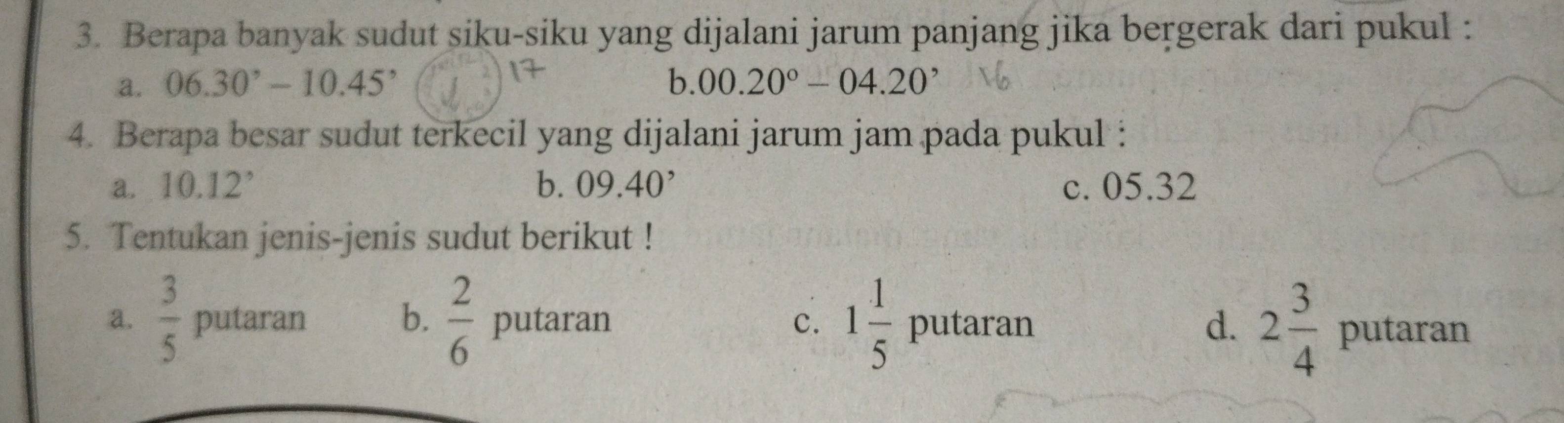 Berapa banyak sudut siku-siku yang dijalani jarum panjang jika bergerak dari pukul :
a. 06.30°-10.45^, 00.20°-04.20^,
) 
4. Berapa besar sudut terkecil yang dijalani jarum jam pada pukul :
a. 10.12° b. 09.40^, c. 05.32
5. Tentukan jenis-jenis sudut berikut !
a.  3/5  putaran b.  2/6  putaran c. 1 1/5  putar _  a
d. 2 3/4 
ua putaran