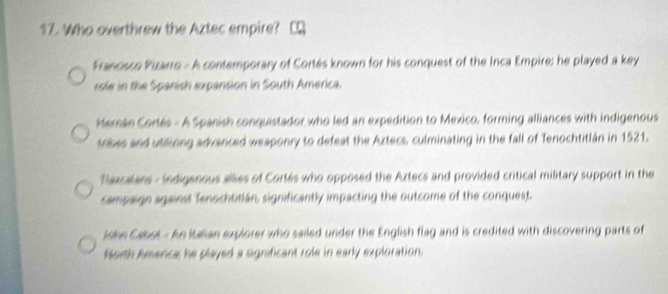 Who overthrew the Aztec empire?
Francisco Puzarro - A contemporary of Cortés known for his conquest of the Inca Empire; he played a key
role in the Spanish expansion in South America.
Herán Cortés - A Spanish conquistador who led an expedition to Mexico, forming alliances with indigenous
trises and utilicing advanced weaponry to defeat the Aztecs, culminating in the fall of Tenochtitlán in 1521.
Taxcalans : Indigenous allies of Cortés who opposed the Aztecs and provided critical military support in the
campaign against Tenochtitián, significantly impacting the outcome of the conquest
John Cabot - An Italian explorer who sailed under the English flag and is credited with discovering parts of
forth Amenca: he played a significant role in early exploration.