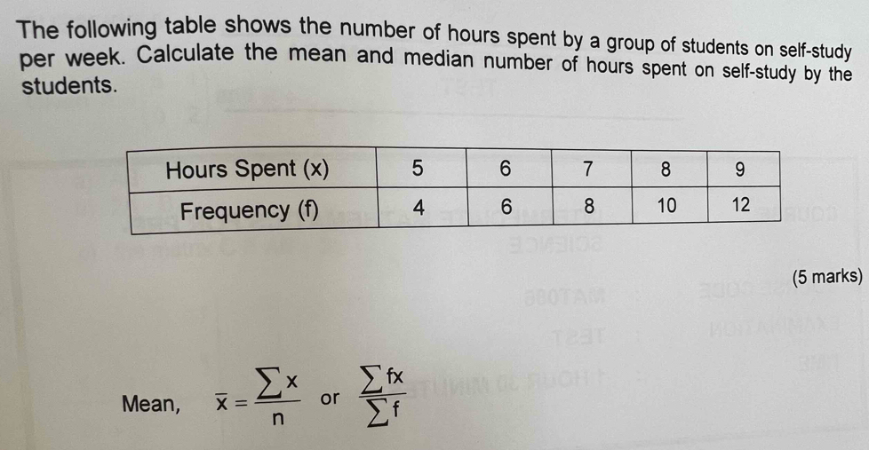 The following table shows the number of hours spent by a group of students on self-study 
per week. Calculate the mean and median number of hours spent on self-study by the 
students. 
(5 marks) 
Mean, overline x= sumlimits x/n  or  sumlimits fx/sumlimits f 