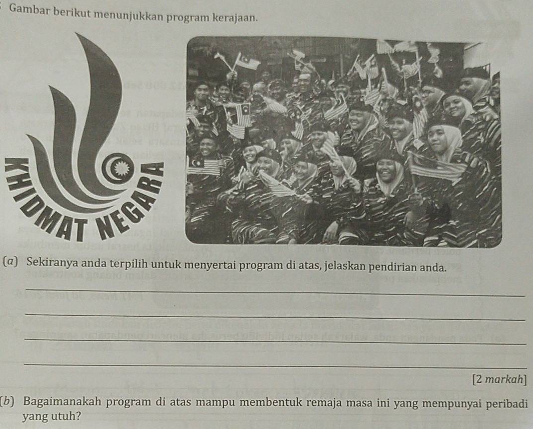 Gambar berikut menunjukkan program kerajaan. 
(@) Sekiranya anda terpilih untuk menyertai program di atas, jelaskan pendirian anda. 
_ 
_ 
_ 
_ 
[2 markah] 
(b) Bagaimanakah program di atas mampu membentuk remaja masa ini yang mempunyai peribadi 
yang utuh?