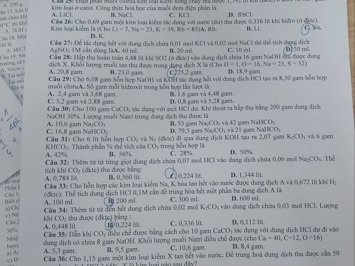 A. 250 g.
Cau 25: Điện phân muối clorua kim loại kiêm nông chây thủ được 1,792 it kh (dkic) ở à
âu 17. Khi là kim loại ở catot. Công thức hoá học của muối đem điện phân là
inh chứa khí A. LiCl.
B. NaCl. C. KCl..D. RbCl.
0°C thì khố  Câu 26: Cho 0,69 gam một kim loại kiềm tác dụng với nước (dư) thu được 0,336 lít khí hiđro (ở đktc).
A. 38,01 £ Kim loại kiểm là (Cho Li=7,Na=23,K=39,Rb=85)A. Rb. B. Li. C. Na.
Câu 18. Một
D. K.
khí là
Câu 27: Để tác dụng hết với dung dịch chứa 0,01 mol KCl và 0,02 mol NaCl thì thể tích dụng dịch
A. 485,7  AgNO₃ 1M cần dùng làA. 40 ml. B. 20 ml. C. 10 ml. D. 30 ml.
Câu 19. Són Câu 28: Hấp thụ hoàn toàn 4,48 lít khí SO2 (ở đktc) vào dung dịch chứa 16 gam NaOH thu được dung
trường và t
dịch X. Khối lượng muối tan thu được trong dụng dịch X là (Cho H=1,O=16,Na=23,S=32)
A. Véctơ c
B. Tại mỗi
A. 20,8 gam. B. 23,0 gam. C/25,2 gam. D. 18,9 gam.
Tại mỗ Câu 29: Cho 6,08 gam hỗn hợp NaOH và KOH tác dụng hết với dung dịch HCl tạo ra 8,30 gam hỗn hợp
Viện tr muối cloruA. Số gam mỗi hidroxit trong hỗn hợp lần lượt là:
A. 2,4 gam và 3,68 gam.
१. ( B. 1,6 gam và 4,48 gam.
C. 3,2 gam và 2,88 gam. D. 0,8 gam và 5,28 gam.
Câu 30: Cho 100 gam CaCO_3 tác dụng với axit HCl dư. Khí thoát ra hấp thụ bằng 200 gam dung dịch
NaOH 30%. Lượng muối Natri trong dung dịch thu được là
A. 10,6 gam Na_2CO_3 B. 53 gam Na_2CO_3 và 42 gam N aHCO_3
C. 16,8 gam NaH CO_3 D. 79,5 gam Na_2CO_3 và 21 gam NaHCO
Câu 31: Cho 6 lít hỗn hợp CO_2 và N_2 (đktc) đi qua dung dịch KOH tạo ra 2,07 gam K_2CO_3 và 6 gam
K HCO_3. Thành phần % thể tích của CO_2 trong hỗn hợp là
A. 42%. B. 56%. C. 28%. D. 50%.
Câu 32: Thêm từ từ từng giọt dung dịch chứa 0,07 mol HCl vào dung dịch chứa 0,06 mol Na_2CO_3. Thể
tích khí CO_2 (đktc) thu được bằng:
do mạ A. 0,784 lít. B. 0,560 lít. C. 0,224 lít. D. 1,344 lít.
Phần I  Câu 33: Cho hỗn hợp các kim loại kiểm Na, K hòa tan hết vào nước được dung dịch A và 0,672 lít khí H_2
Câu 1. (đktc). Thể tích dung dịch HCl 0,1M cần để trung hòa hết một phần ba dung dịch A là
Biết cl B. 200 ml. C. 300 ml. D. 600 ml.
A. 100 ml.
a) Ch K_2CO_3 vào dung dịch chứa 0,03 mol HCl. Lượng
Câu 34: Thêm từ từ đến hết dung dịch chứa 0,02 mol
c) Nộ
khí CO_2
Câu 2  thu được (đktc) bằng :
A. 0,448 lít B/ 0,224 lít. C. 0,336 lít. D. 0,112 lít.
30%  Câu 35: Dẫn khí CO_2 điều chế được bằng cách cho 10 gam CaCO_3 tác dụng với dung dịch HCl dư đi vào
Nhiệ dung dịch có chứa 8 gam NaOH. Khối lượng muối Natri điều chế được (cho Ca=40,C=12,O=16)
lượn!
a) Ấι A. 5,3 gam. B. 9,5 gam. C. 10,6 gam. D. 8,4 gam.
c) D  Câu 36: Cho 1,15 gam một kim loại kiểm X tan hết vào nước. Để trung hoà dung dịch thu được cần 50
658 Y là kim loại nào sau đây?