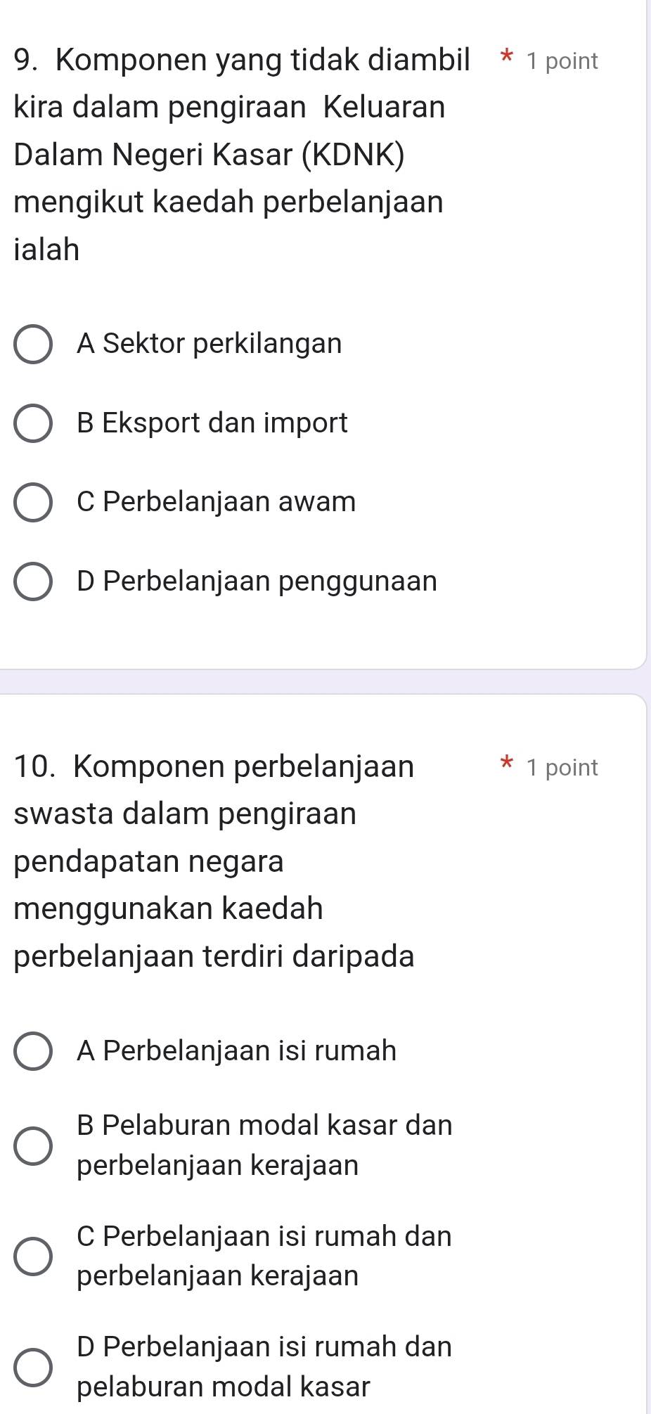 Komponen yang tidak diambil * 1 point
kira dalam pengiraan Keluaran
Dalam Negeri Kasar (KDNK)
mengikut kaedah perbelanjaan
ialah
A Sektor perkilangan
B Eksport dan import
C Perbelanjaan awam
D Perbelanjaan penggunaan
10. Komponen perbelanjaan 1 point
swasta dalam pengiraan
pendapatan negara
menggunakan kaedah
perbelanjaan terdiri daripada
A Perbelanjaan isi rumah
B Pelaburan modal kasar dan
perbelanjaan kerajaan
C Perbelanjaan isi rumah dan
perbelanjaan kerajaan
D Perbelanjaan isi rumah dan
pelaburan modal kasar