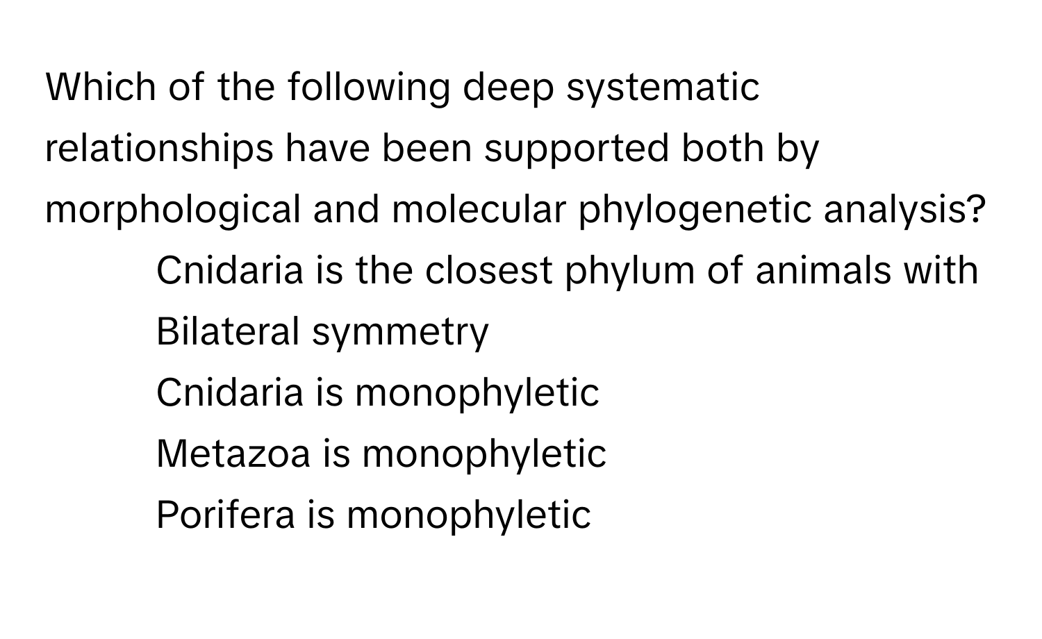 Which of the following deep systematic relationships have been supported both by morphological and molecular phylogenetic analysis?

- Cnidaria is the closest phylum of animals with Bilateral symmetry
- Cnidaria is monophyletic
- Metazoa is monophyletic
- Porifera is monophyletic