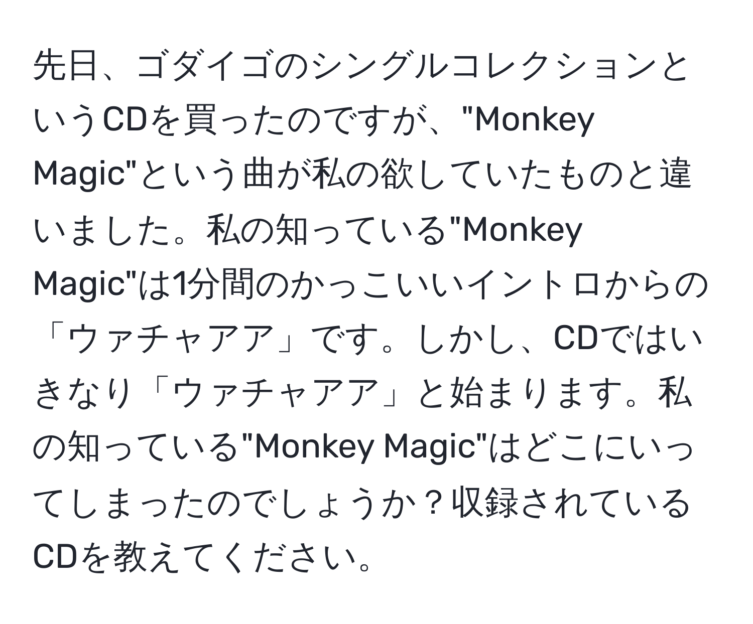 先日、ゴダイゴのシングルコレクションというCDを買ったのですが、"Monkey Magic"という曲が私の欲していたものと違いました。私の知っている"Monkey Magic"は1分間のかっこいいイントロからの「ウァチャアア」です。しかし、CDではいきなり「ウァチャアア」と始まります。私の知っている"Monkey Magic"はどこにいってしまったのでしょうか？収録されているCDを教えてください。