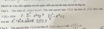 PHÀN II Câu trắc nghiệm trả lời ngắn. Mỗi cầu hỏi thí sinh chỉ trá lời đáp án. 
Câu I. Cho hàm số f(x)=2x+e^x. Tìm một nguyên hám F(x) của hàm số f(x) thòa min
F(0)=2024. 
Trả lời 
_ 
Câu 2. Tim nguyên hàm F(x) của hàm số f(x)=sin x+1 biết F( π /6 )=0. sqrt(x)