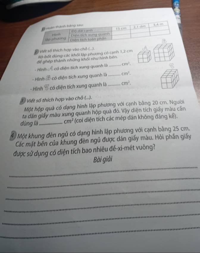 Vố Viết số thích hợp vào chỗ (. ~J. 
Rố-bốt dùng các khối lập phương có cạnh 1,2 cm
để ghép thành những khối như hình bên. 
- Hình có diện tích xung quanh là _ cm^2. 
- Hình có diện tích xung quanh là _ cm^2. 
- Hình có diện tích xung quanh là _ cm^2. 
3 Viết số thích hợp vào chỗ (...). 
Một hộp quả có dạng hình lập phương với cạnh bằng 20 cm. Người 
ta dán giấy màu xung quanh hộp quà đó. Vậy diện tích giấy màu cấn 
dùng là_ cm^2 (coi diện tích các mép dán không đáng kế). 
4 Một khung đèn ngủ có dạng hình lập phương với cạnh bằng 25 cm. 
Các mặt bên của khung đèn ngủ được dán giấy màu. Hỏi phần giấy 
được sử dụng có diện tích bao nhiêu đề-xi-mét vuông? 
_ 
Bài giải 
_ 
_ 
_ 
_ 
_