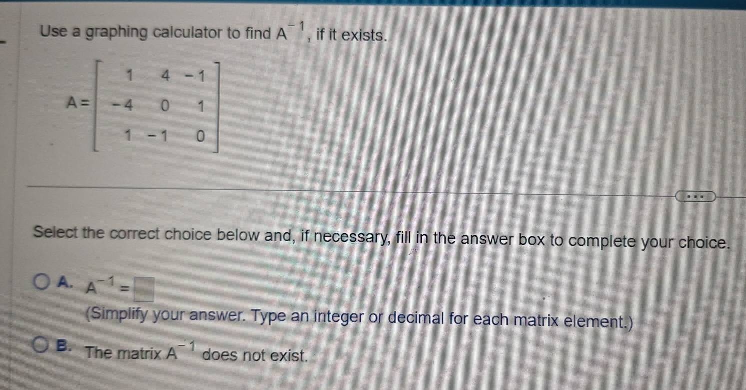 Use a graphing calculator to find A^(-1) , if it exists.
Select the correct choice below and, if necessary, fill in the answer box to complete your choice.
A. A^(-1)=□
(Simplify your answer. Type an integer or decimal for each matrix element.)
B. The matrix A^(-1) does not exist.