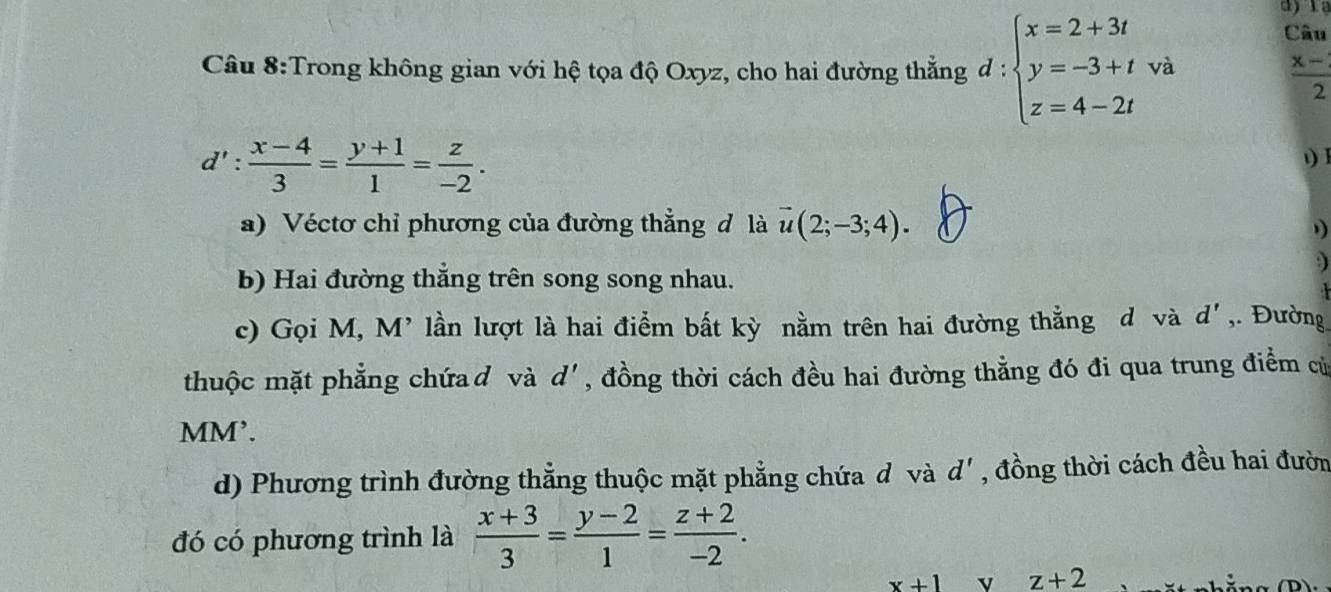 ajia 
Câu 8:Trong không gian với hệ tọa độ Oxyz, cho hai đường thẳng d : beginarrayl x=2+3t y=-3+tva z=4-2tendarray. Câu
 (x-)/2 
d': (x-4)/3 = (y+1)/1 = z/-2 . 
) I 
a) Véctơ chỉ phương của đường thẳng d là vector u(2;-3;4). 
) 
b) Hai đường thẳng trên song song nhau. 
c) Gọi M, M' lần lượt là hai điểm bất kỳ nằm trên hai đường thẳng d và d' ,. Đường 
thuộc mặt phẳng chứad và d', đồng thời cách đều hai đường thẳng đó đi qua trung điểm củ 
MM’. 
d) Phương trình đường thẳng thuộc mặt phẳng chứa đ và d' , đồng thời cách đều hai đườn 
đó có phương trình là  (x+3)/3 = (y-2)/1 = (z+2)/-2 .
x+1 v z+2