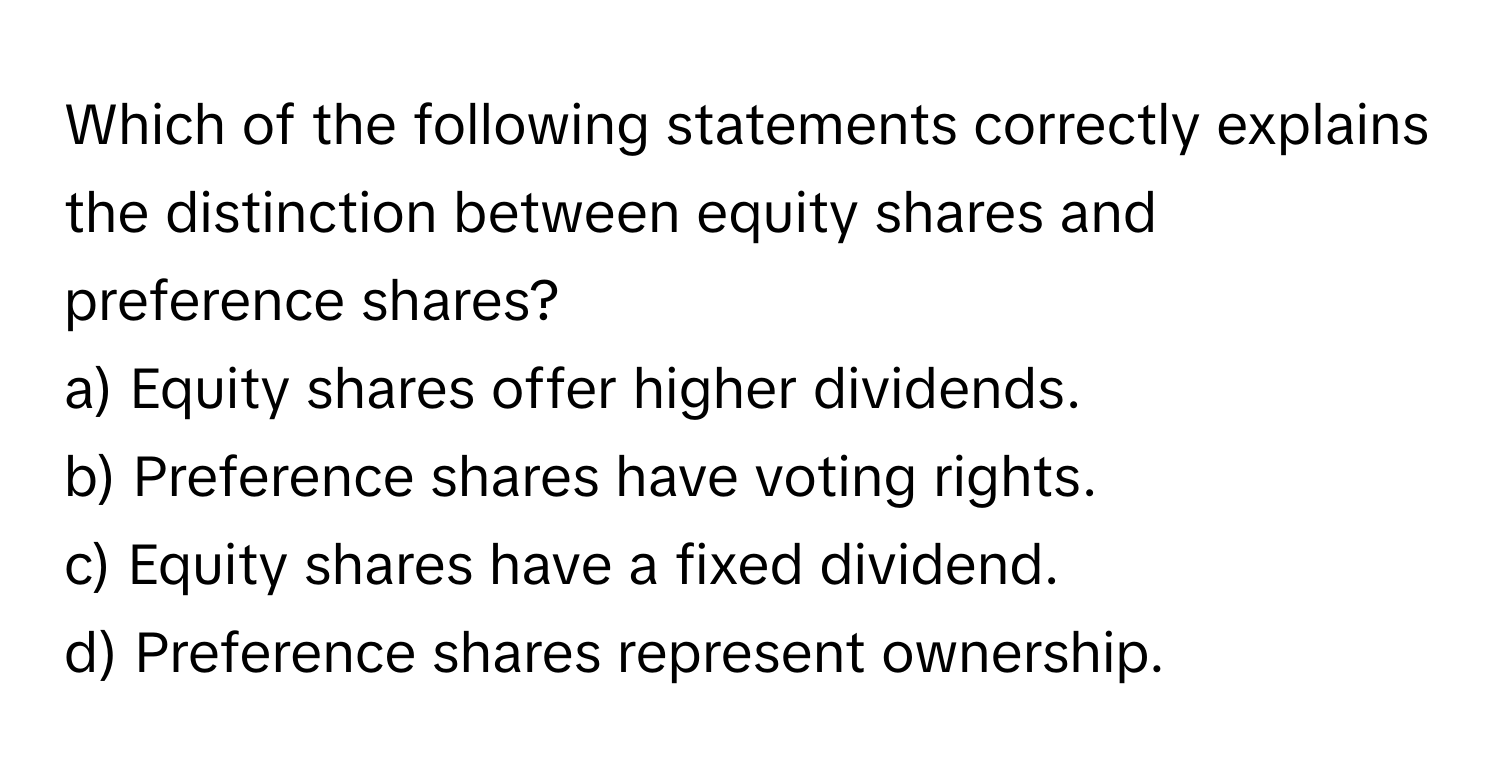 Which of the following statements correctly explains the distinction between equity shares and preference shares?

a) Equity shares offer higher dividends. 
b) Preference shares have voting rights. 
c) Equity shares have a fixed dividend. 
d) Preference shares represent ownership.