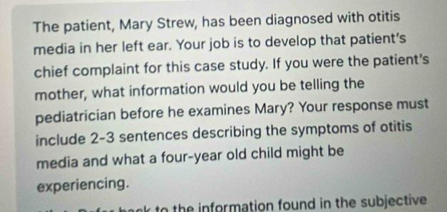 The patient, Mary Strew, has been diagnosed with otitis 
media in her left ear. Your job is to develop that patient's 
chief complaint for this case study. If you were the patient's 
mother, what information would you be telling the 
pediatrician before he examines Mary? Your response must 
include 2-3 sentences describing the symptoms of otitis 
media and what a four-year old child might be 
experiencing. 
to the information found in the subjective