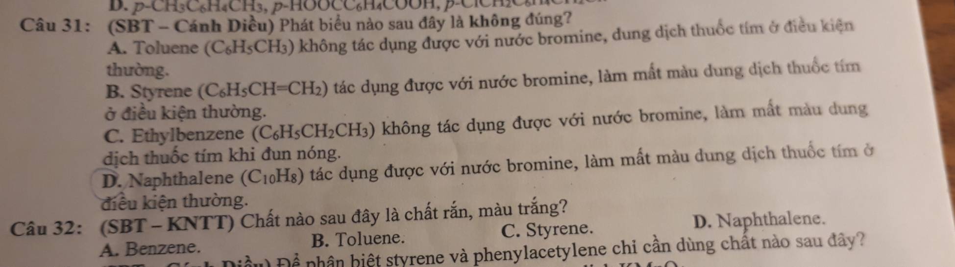 p-CH₃C₆H₄CH₃, β -HOOCC₆H₄COOH, β -ClCHC
Câu 31: (SBT - Cánh Diều) Phát biểu nào sau đây là không đúng?
A. Toluene (C_6H_5CH_3 3) không tác dụng được với nước bromine, dung dịch thuốc tím ở điều kiện
thường.
B. Styrene (C_6H_5CH=CH_2) tác dụng được với nước bromine, làm mất màu dung dịch thuốc tím
ở điều kiện thường.
C. Ethylbenzene (C_6H_5CH_2CH_3) ) không tác dụng được với nước bromine, làm mất màu dung
dịch thuốc tím khi đun nóng.
D. Naphthalene (C₁₀H₈) tác dụng được với nước bromine, làm mất màu dung dịch thuốc tím ở
điều kiện thường.
Câu 32: (SBT - KNTT) Chất nào sau đây là chất rắn, màu trắng?
A. Benzene. B. Toluene. C. Styrene.
D. Naphthalene.
Để phân hiệt styrene và phenylacetylene chỉ cần dùng chất nào sau đây?