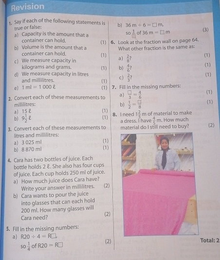 Revision 
1. Say if each of the following statements is b) 36m/ 6=□ m, 
true or false: 
a) Capacity is the amount that a so 1/□  of36m=□ m
(3) 
container can hold, (1) 
b) Volume is the amount that a 6. Look at the fraction wall on page 64. 
What other fraction is the same as: 
container can hold. (1) (1) 
c) We measure capacity in a)  2/8 ?
kilograms and grams. (1) 
d) We measure capacity in litres (1) b)  4/6 ? 
and millilitres. (1) c)  2/3 ? (1) 
e) 1ml=1000ell (1) 7. Fill in the missing numbers: 
(1) 
2. Convert each of these measurements to a)  □ /3 = 4/6  (1) 
millilitres: b)  1/2 = □ /8 
a) 15 £ (1) (1) 8. I need 1 2/5 m of material to make 
b) 9 1/2 ell a dress. I have  4/5 m. How much 
3. Convert each of these measurements to material do I still need to buy? (2)
litres and millilitres : 
a 3 025 ml (1) 
b) 8 870 ml (1) 
4, Cara has two bottles of juice. Each 
bottle holds 2 &. She also has four cups 
of juice. Each cup holds 250 ml of juice. 
a) How much juice does Cara have? 
Write your answer in millilitres. (2) 
b) Cara wants to pour the juice 
into glasses that can each hold
200 ml. How many glasses will 
Cara need? (2) 
5. Fill in the missing numbers: 
a) R20/ 4=R□. (2)otal: 2
so 1/4  of R20=R□