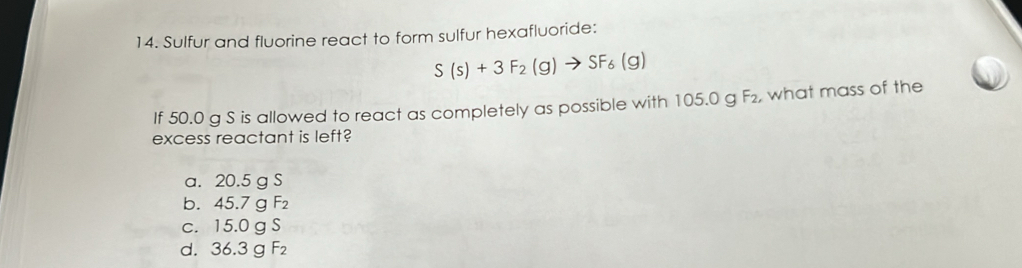 Sulfur and fluorine react to form sulfur hexafluoride:
S(s)+3F_2(g)to SF_6(g)
If 50.0 g S is allowed to react as completely as possible with 105.0 g F₂, what mass of the
excess reactant is left?
a. 20.5 g S
b. 45.7g ` F_2
C. 15.0aS
d. 36.3gF_2