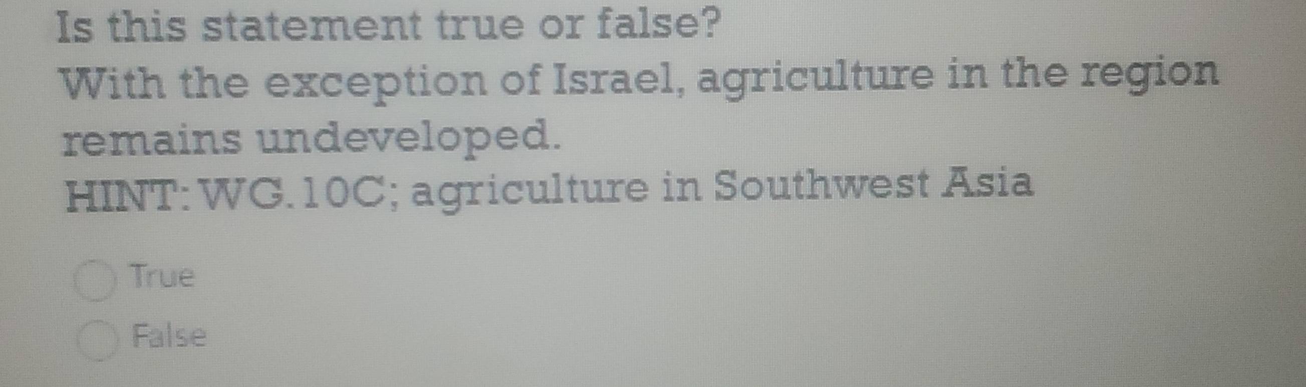 Is this statement true or false?
With the exception of Israel, agriculture in the region
remains undeveloped.
HINT: WG.10C; agriculture in Southwest Asia
True
False