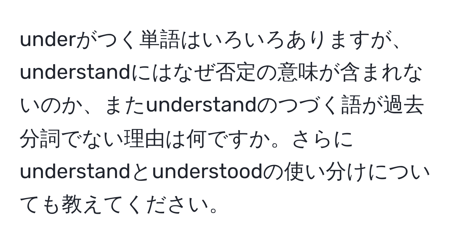 underがつく単語はいろいろありますが、understandにはなぜ否定の意味が含まれないのか、またunderstandのつづく語が過去分詞でない理由は何ですか。さらにunderstandとunderstoodの使い分けについても教えてください。