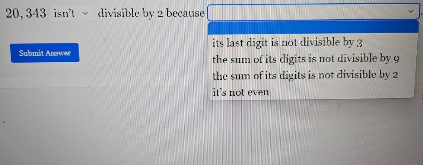 20, 343 isn't √ divisible by 2 because
its last digit is not divisible by 3
Submit Answer
the sum of its digits is not divisible by 9
the sum of its digits is not divisible by 2
it's not even