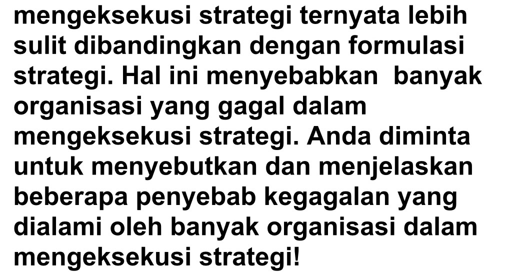 mengeksekusi strategi ternyata lebih 
sulit dibandingkan dengan formulasi 
strategi. Hal ini menyebabkan banyak 
organisasi yang gagal dalam 
mengeksekusi strategi. Anda diminta 
untuk menyebutkan dan menjelaskan 
beberapa penyebab kegagalan yang 
dialami oleh banyak organisasi dalam 
mengeksekusi strategi!