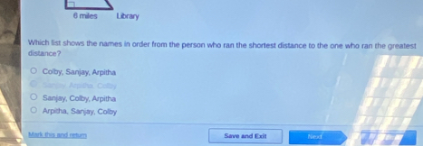Which list shows the names in order from the person who ran the shortest distance to the one who ran the greatest
distance?
Colby, Sanjay, Arpitha
_ Arpisha, Colla
Sanjay, Colby, Arpitha
Arpitha, Sanjay, Colby
Mark this and return Save and Exit Next