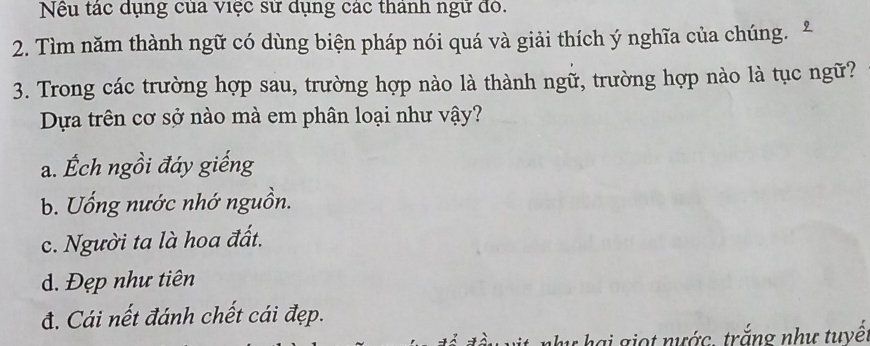 Nếu tác dụng của việc sử dụng các thành ngữ đỏ.
2. Tìm năm thành ngữ có dùng biện pháp nói quá và giải thích ý nghĩa của chúng. 9
3. Trong các trường hợp sau, trường hợp nào là thành ngữ, trường hợp nào là tục ngữ?
Dựa trên cơ sở nào mà em phân loại như vậy?
a. Ếch ngồi đáy giếng
b. Uống nước nhớ nguồn.
c. Người ta là hoa đất.
d. Đẹp như tiên
đ. Cái nết đánh chết cái đẹp.
y hai giọt nước. trắng như tuyế.