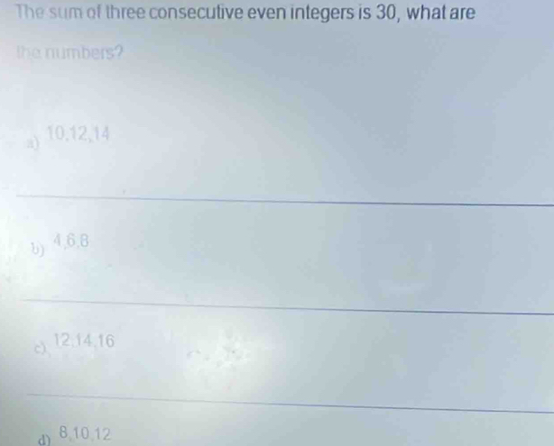 The sum of three consecutive even integers is 30, what are
the numbers?
a) 10. 12, 14
_
b) 4, 6, 8
_
c 12, 14, 16
_
d) 8, 10, 12