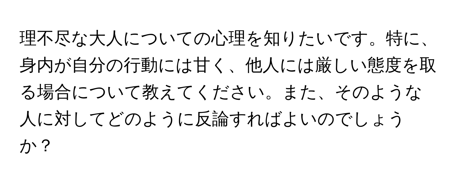 理不尽な大人についての心理を知りたいです。特に、身内が自分の行動には甘く、他人には厳しい態度を取る場合について教えてください。また、そのような人に対してどのように反論すればよいのでしょうか？