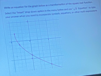 Write an equation for the graph below as a transformation of the square root function 
Select the "Iinsert" drop-down option in the menu below and use sqrt(.)sqrt(s) Equation" to type 
your answer when you need to incorporate symbols, equations, or other math expressions