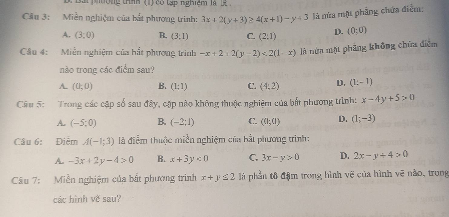 Bắt phường trình (1) có tập nghiệm là R .
Câu 3: Miền nghiệm của bất phương trình: 3x+2(y+3)≥ 4(x+1)-y+3 là nửa mặt phẳng chứa điểm:
A. (3;0) B. (3;1) C. (2;1)
D. (0;0)
Câu 4: Miền nghiệm của bất phương trình -x+2+2(y-2)<2(1-x) là nửa mặt phẳng không chứa điểm
nào trong các điểm sau?
A. (0;0) B. (1;1) C. (4;2)
D. (1;-1)
Câu 5: Trong các cặp số sau đây, cặp nào không thuộc nghiệm của bất phương trình: x-4y+5>0
A. (-5;0) B. (-2;1) C. (0;0)
D. (1;-3)
Câu 6: Điểm A(-1;3) là điểm thuộc miền nghiệm của bất phương trình:
D.
A. -3x+2y-4>0 B. x+3y<0</tex> C. 3x-y>0 2x-y+4>0
Câu 7: Miền nghiệm của bất phương trình x+y≤ 2 là phần tô đậm trong hình vẽ của hình vẽ nào, trong
các hình vẽ sau?