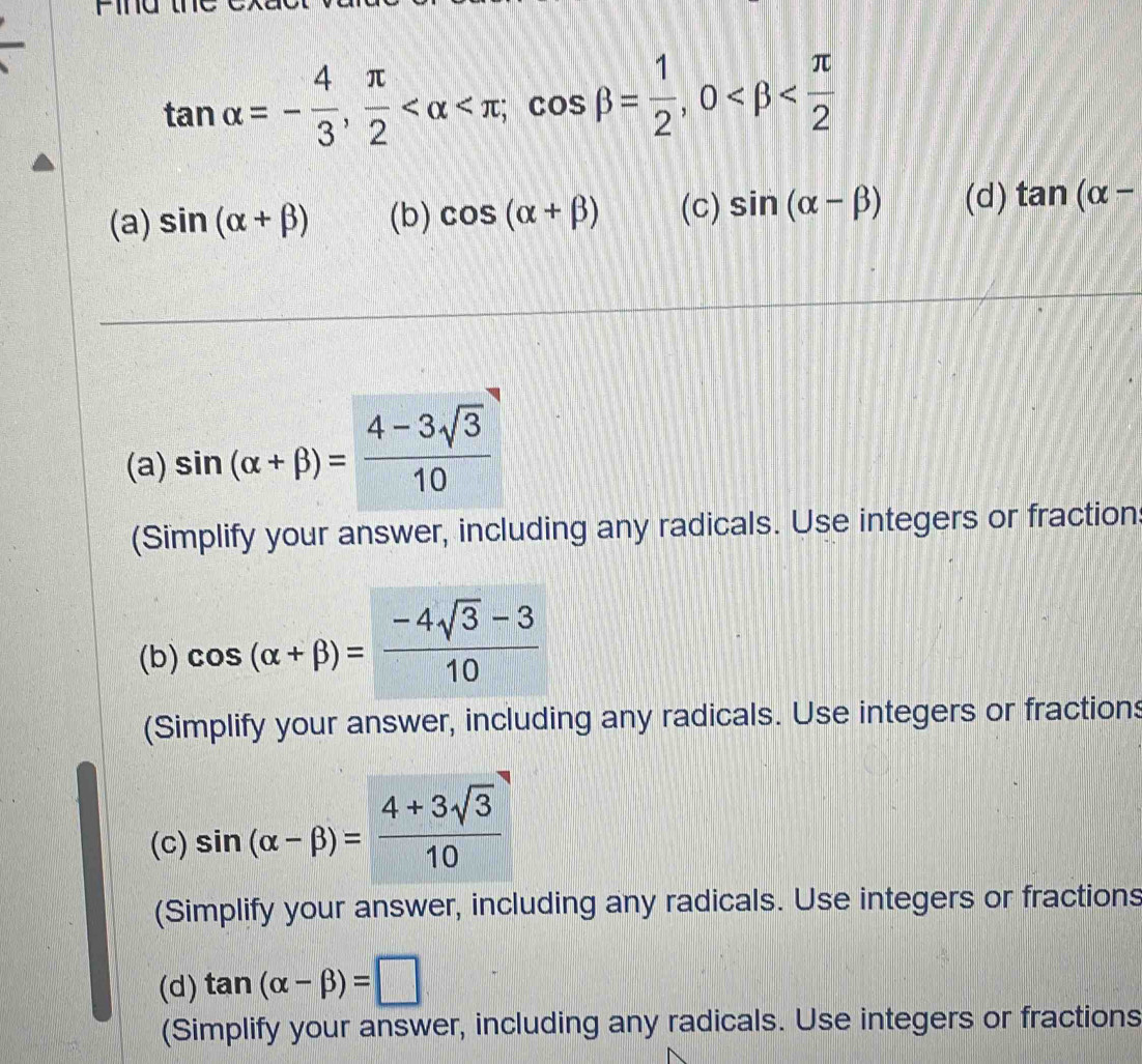 tan alpha =- 4/3 ,  π /2  ; cos beta = 1/2 , 0
(a) sin (alpha +beta ) (b) cos (alpha +beta ) (c) sin (alpha -beta ) (d) tan (alpha -
(a) sin (alpha +beta )= (4-3sqrt(3))/10 
(Simplify your answer, including any radicals. Use integers or fraction
(b) cos (alpha +beta )= (-4sqrt(3)-3)/10 
(Simplify your answer, including any radicals. Use integers or fractions
(c) sin (alpha -beta )= (4+3sqrt(3))/10 
(Simplify your answer, including any radicals. Use integers or fractions
(d) tan (alpha -beta )=□
(Simplify your answer, including any radicals. Use integers or fractions