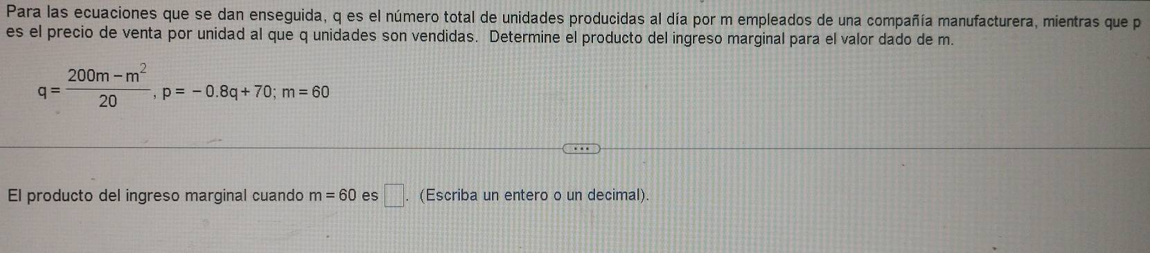 Para las ecuaciones que se dan enseguida, q es el número total de unidades producidas al día por m empleados de una compañía manufacturera, mientras que p
es el precio de venta por unidad al que q unidades son vendidas. Determine el producto del ingreso marginal para el valor dado de m.
q= (200m-m^2)/20 , p=-0.8q+70; m=60
El producto del ingreso marginal cuando m=60 es □ . (Escriba un entero o un decimal).