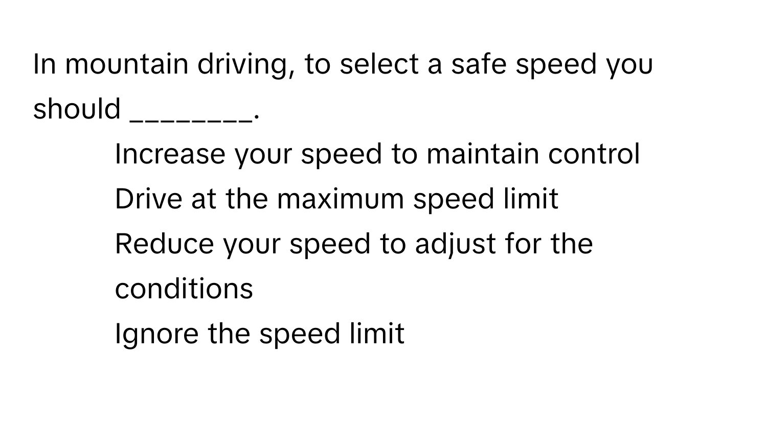 In mountain driving, to select a safe speed you should ________.

1) Increase your speed to maintain control 
2) Drive at the maximum speed limit 
3) Reduce your speed to adjust for the conditions 
4) Ignore the speed limit