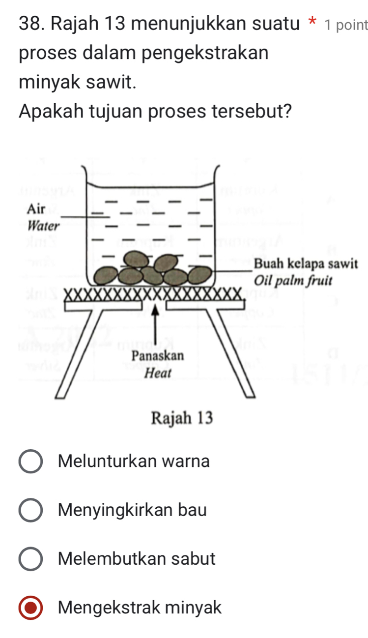 Rajah 13 menunjukkan suatu * 1 point
proses dalam pengekstrakan
minyak sawit.
Apakah tujuan proses tersebut?
t
Rajah 13
Melunturkan warna
Menyingkirkan bau
Melembutkan sabut
Mengekstrak minyak