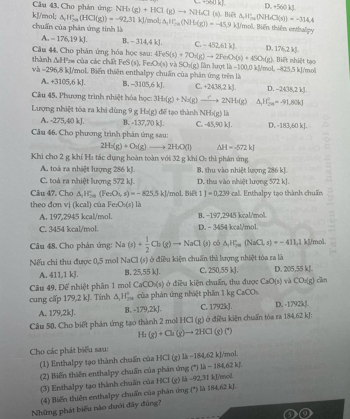 C. +560kJ. D. +560 kJ.
Câu 43. Cho phản ứng: NH_3(g)+HCl(g)to NH_4Cl
kJ/mol; △ _fH_(298)°(HCl(g))=-92,31kJ/mol;△ _fH_(298)°(NH_3(g))=-45,9kJ/mol (s). Biết △ _fH_(298)°(NH_4Cl(s))=-314,4
chuẩn của phản ứng tính là
1. Biến thiên enthalpy
A. - 176,19 kJ. B. - 314,4 kJ. C. - 452,61 kJ. D. 176,2 kJ.
Câu 44. Cho phản ứng hóa học sau: . Biết nhiệt tạo
thành △ _fH^0 298 của các chất FeS (s), Fe₂ 4FeS(s)+7O_2(g)to 2Fe_2O_3(s)+4SO_2(g) )_3( (s) và SO_2(g) lần lượt là −100,0 kJ/mol, −825,5 kJ/mol
và −296,8 kJ/mol. Biến thiên enthalpy chuẩn của phản ứng trên là
A. +3105,6 kJ. B. -3105,6 kJ. C. +2438,2kJ. D. -2438, 2k
Câu 45. Phương trình nhiệt hóa học: 3H_2(g)+N_2(g)xrightarrow t°2NH_3(g) △ _rH_(298)^0=-91,80kJ
Lượng nhiệt tỏa ra khi dùng 9 g H_2(g) để tạo thành NH₃(g) là
A. -275,40 kJ. B. -137,70 kJ. C. -45,90 kJ. D. -183,60kJ.
Câu 46. Cho phương trình phản ứng sau:
2H_2(g)+O_2(g)to 2H_2O(l) △ H=-572kJ
Khi cho 2 g khí H₂ tác dụng hoàn toàn với 32 g khí O_2 thì phản ứng
A. toả ra nhiệt lượng 286 kJ. B. thu vào nhiệt lượng 286 kJ.
C. toả ra nhiệt lượng 572 kJ. D. thu vào nhiệt lượng 572 kJ.
Câu 47. Cho △ _fH_(298)^o (Fe_2O_3,s)=-825,5kJ/mol. Biết 1J=0,239cal 1. Enthalpy tạo thành chuẩn
theo đơn vị (kcal) của Fe₂ O_3(s) là
A. 197,2945 kcal/mol. B. −197,2945 kcal/mol.
C. 3454 kcal/mol. D. - 3454 kcal/mol.
Câu 48. Cho phản ứng: 1 sqrt(a) (s)+ 1/2 Cl_2(g)to 1 NaCl (s) có △ _fH_(298)^o (NaCl,s)=-411,1kJ /mol.
Nếu chỉ thu được 0,5 mol NaCl (s) ở điều kiện chuẩn thì lượng nhiệt tỏa ra là
A. 4 11,1kJ B. 25,55 kJ. C. 250,55 kJ. D. 205,55 kJ.
Câu 49. Để nhiệt phân 1 mol CaCO_3(s) ở điều kiện chuẩn, thu được CaO(s) và CO_2(g) cần
cung cấp 179,2 kJ. Tính △ _rH_(298)^0 của phản ứng nhiệt phân 1kgCaCO_3.
A. 1 79.21 kJ. B. -179,2kJ. C. 1792kJ. D. -1792kJ.
Câu 50. Cho biết phản ứng tạo thành 2 mol HCl (g) ở điều kiện chuẩn tỏa ra 184,62 kJ:
H_2(g)+Cl_2(g)to 2HCl(g)(*)
Cho các phát biểu sau:
(1) Enthalpy tạo thành chuẩn của HCl (g) là −184,62 kJ/mol.
(2) Biến thiên enthalpy chuẩn của phản ứng (*) là − 184,62 kJ.
(3) Enthalpy tạo thành chuẩn của HCl (g) là -92,31 kJ/mol.
(4) Biến thiên enthalpy chuẩn của phản ứng (*) là 184,62 kJ.
Những phát biểu nào dưới đây đúng?