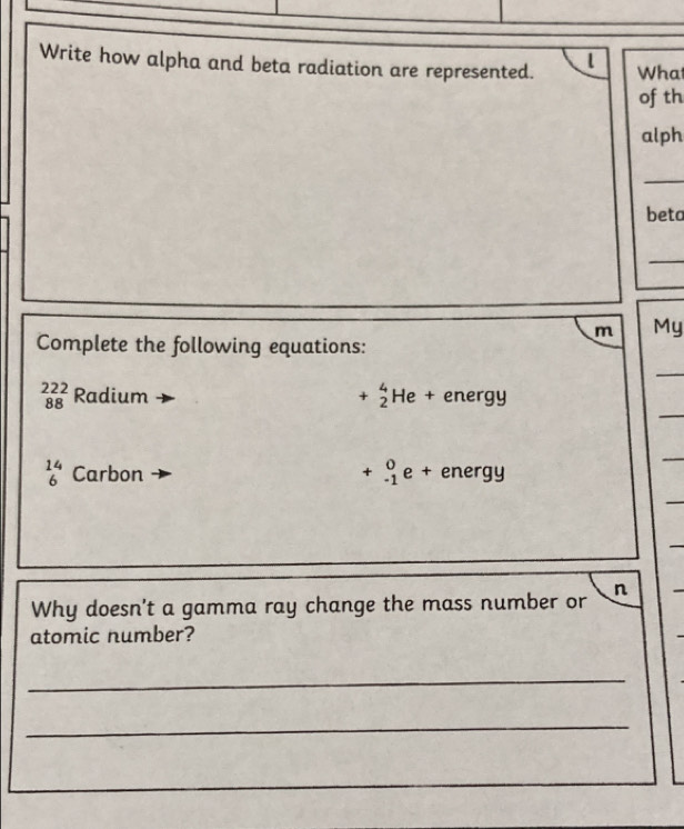 Write how alpha and beta radiation are represented. l What 
of th 
alph 
_ 
beta 
_ 
m My 
Complete the following equations: 
_ 
_
beginarrayr 222 88endarray Radium +beginarrayr 4 2endarray H le + energy
beginarrayr 14 6endarray Carbon +beginarrayr 0 -1endarray e + energy 
_ 
_ 
_ 
Why doesn't a gamma ray change the mass number or n 
atomic number? 
_ 
_