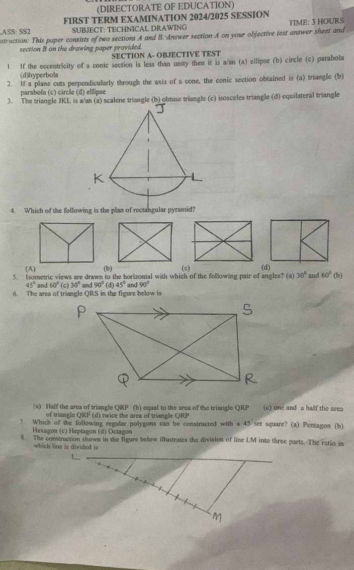 (DIRECTORATE OF EDUCATION)
FIRST TERM EXAMINATION 2024/2025 SESSION
ASS:SS2 SUBJECT: TECHNICAL DRAWING TIME: 3 HOURS
nstruction: This paper consists of two sections A and B. Answer section A on your objective test answer sheet and
section B on the drawing paper provided.
SECTION A- OBJECTIVE TEST
1. If the eccentricity of a conic section is less than unity then it is a/an (a) ellipse (b) circle (c) parabola
(d)hyperbola
2. If a plane cuts perpendicularly through the axis of a cone, the conic section obtained is (a) triangle (b)
parabola (c) circle (d) ellipse
3. The triangle JKL is a/an (a) scalene triangle (b) obtuse triangle (c) isosceles triangle (d) equilateral triangle
4. Which of the following is the plan of rectangular pyramid?
(A) (b) (c) 
5. Isometric views are drawn to the horizontal with which of the following pair of angles? (a) 30° and 60° (b)
45° and 60° (c) 30° and 90° (d) 45° and 90°
6. The area of triangle QRS in the figure below is
(a) Half the area of triangle QRP (b) equal to the area of the triangle QRP (c) one and a half the area
of triangle QRF (d) twice the area of triangle QRP
7. Which of the following regular polygons can be constructed with a 45 set square? (a) Pentagon (b)
Hexagon (c) Heptagon (d) Octagon
8. The construction shown in the figure below illustrates the division of line LM into three parts. The ratio in
which line is divided is