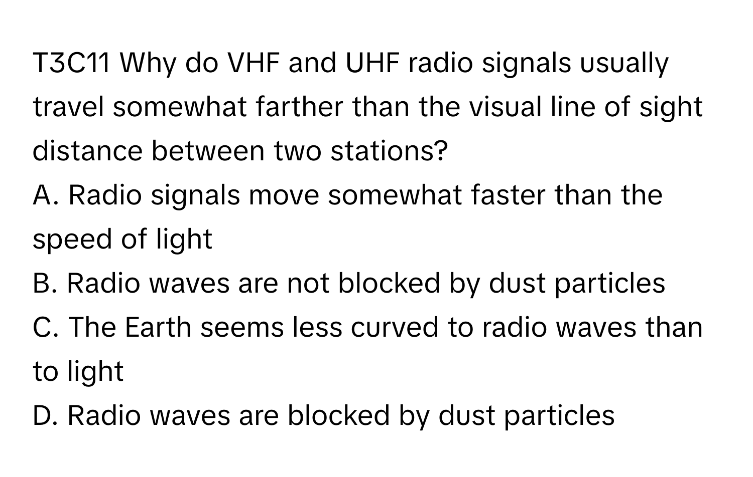 T3C11 Why do VHF and UHF radio signals usually travel somewhat farther than the visual line of sight distance between two stations?
A. Radio signals move somewhat faster than the speed of light
B. Radio waves are not blocked by dust particles
C. The Earth seems less curved to radio waves than to light
D. Radio waves are blocked by dust particles