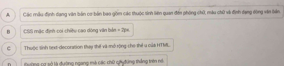 A Các mẫu định dạng văn bản cơ bản bao gồm các thuộc tính liên quan đến phông chữ, màu chữ và định dạng dòng văn bản.
B CSS mặc định coi chiều cao dòng văn bản =2px.
C Thuộc tính text-decoration thay thế và mở rộng cho thẻ u của HTML.
n Đường cơ sở là đường ngang mà các chữ chi đứng thắng trên nó.